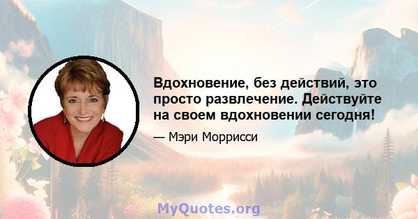 Вдохновение, без действий, это просто развлечение. Действуйте на своем вдохновении сегодня!