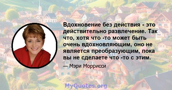 Вдохновение без действия - это действительно развлечение. Так что, хотя что -то может быть очень вдохновляющим, оно не является преобразующим, пока вы не сделаете что -то с этим.