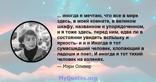 ... иногда я мечтаю, что все в мире здесь, в моей комнате, в великом шкафу, названном и упорядоченном, и я тоже здесь, перед ним, едва ли в состоянии увидеть вспышку и яркость- и и и Иногда я тот сумасшедший человек,