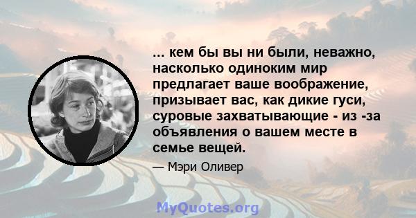 ... кем бы вы ни были, неважно, насколько одиноким мир предлагает ваше воображение, призывает вас, как дикие гуси, суровые захватывающие - из -за объявления о вашем месте в семье вещей.