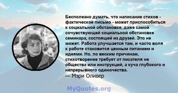 Бесполезно думать, что написание стихов - фактическое письмо - может приспособиться к социальной обстановке, даже самой сочувствующей социальной обстановке семинара, состоящей из друзей. Это не может. Работа улучшается