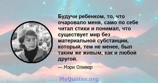 Будучи ребенком, то, что очаровало меня, само по себе читал стихи и понимал, что существует мир без материальной субстанции, который, тем не менее, был таким же живым, как и любой другой.