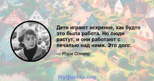 Дети играют искренне, как будто это была работа. Но люди растут, и они работают с печалью над ними. Это долг.