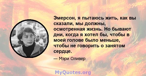 Эмерсон, я пытаюсь жить, как вы сказали, мы должны, осмотренная жизнь. Но бывают дни, когда я хотел бы, чтобы в моей голове было меньше, чтобы не говорить о занятом сердце.