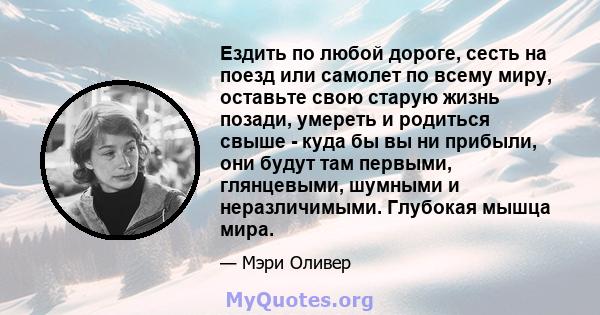 Ездить по любой дороге, сесть на поезд или самолет по всему миру, оставьте свою старую жизнь позади, умереть и родиться свыше - куда бы вы ни прибыли, они будут там первыми, глянцевыми, шумными и неразличимыми. Глубокая 