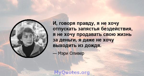 И, говоря правду, я не хочу отпускать запястья бездействия, я не хочу продавать свою жизнь за деньги, я даже не хочу выходить из дождя.