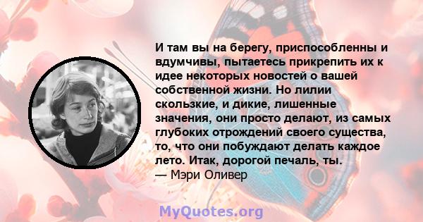 И там вы на берегу, приспособленны и вдумчивы, пытаетесь прикрепить их к идее некоторых новостей о вашей собственной жизни. Но лилии скользкие, и дикие, лишенные значения, они просто делают, из самых глубоких отрождений 