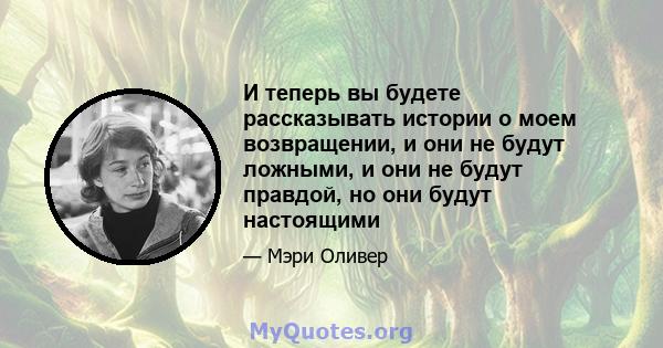 И теперь вы будете рассказывать истории о моем возвращении, и они не будут ложными, и они не будут правдой, но они будут настоящими