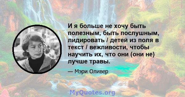 И я больше не хочу быть полезным, быть послушным, лидировать / детей из поля в текст / вежливости, чтобы научить их, что они (они не) лучше травы.