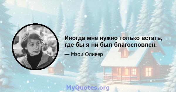 Иногда мне нужно только встать, где бы я ни был благословлен.