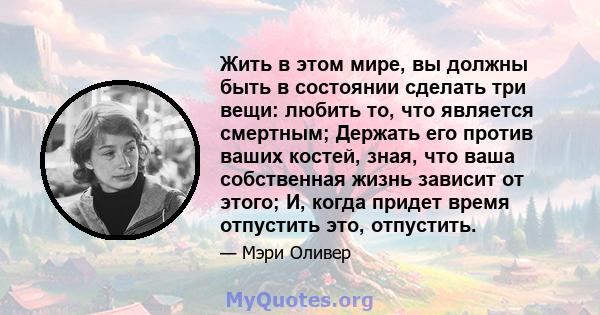 Жить в этом мире, вы должны быть в состоянии сделать три вещи: любить то, что является смертным; Держать его против ваших костей, зная, что ваша собственная жизнь зависит от этого; И, когда придет время отпустить это,