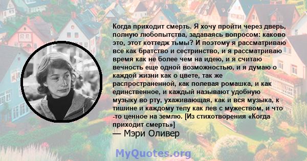 Когда приходит смерть. Я хочу пройти через дверь, полную любопытства, задаваясь вопросом: каково это, этот коттедж тьмы? И поэтому я рассматриваю все как братство и сестринство, и я рассматриваю время как не более чем