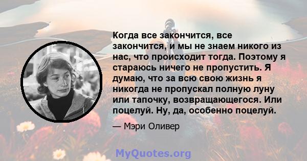 Когда все закончится, все закончится, и мы не знаем никого из нас, что происходит тогда. Поэтому я стараюсь ничего не пропустить. Я думаю, что за всю свою жизнь я никогда не пропускал полную луну или тапочку,