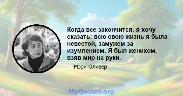 Когда все закончится, я хочу сказать: всю свою жизнь я была невестой, замужем за изумлением. Я был женихом, взяв мир на руки.