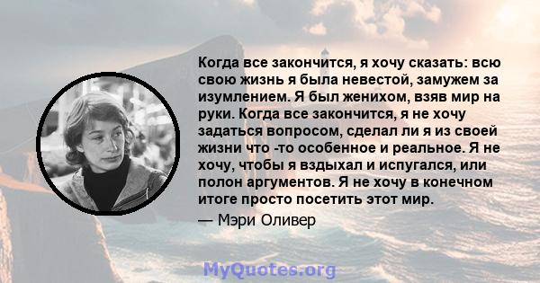 Когда все закончится, я хочу сказать: всю свою жизнь я была невестой, замужем за изумлением. Я был женихом, взяв мир на руки. Когда все закончится, я не хочу задаться вопросом, сделал ли я из своей жизни что -то