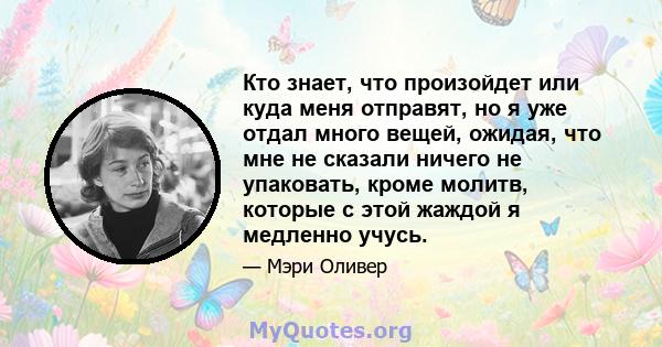 Кто знает, что произойдет или куда меня отправят, но я уже отдал много вещей, ожидая, что мне не сказали ничего не упаковать, кроме молитв, которые с этой жаждой я медленно учусь.