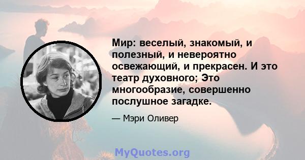 Мир: веселый, знакомый, и полезный, и невероятно освежающий, и прекрасен. И это театр духовного; Это многообразие, совершенно послушное загадке.