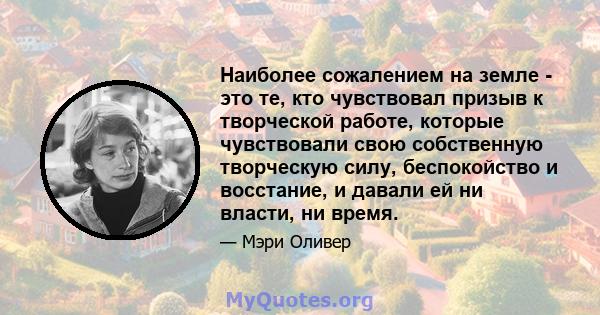 Наиболее сожалением на земле - это те, кто чувствовал призыв к творческой работе, которые чувствовали свою собственную творческую силу, беспокойство и восстание, и давали ей ни власти, ни время.