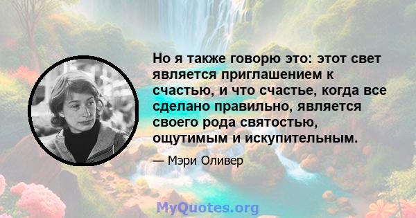 Но я также говорю это: этот свет является приглашением к счастью, и что счастье, когда все сделано правильно, является своего рода святостью, ощутимым и искупительным.