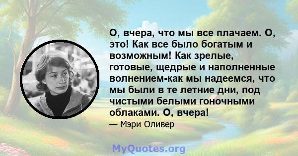 О, вчера, что мы все плачаем. О, это! Как все было богатым и возможным! Как зрелые, готовые, щедрые и наполненные волнением-как мы надеемся, что мы были в те летние дни, под чистыми белыми гоночными облаками. О, вчера!