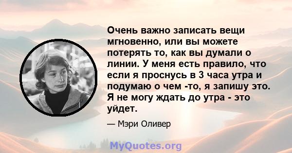 Очень важно записать вещи мгновенно, или вы можете потерять то, как вы думали о линии. У меня есть правило, что если я проснусь в 3 часа утра и подумаю о чем -то, я запишу это. Я не могу ждать до утра - это уйдет.