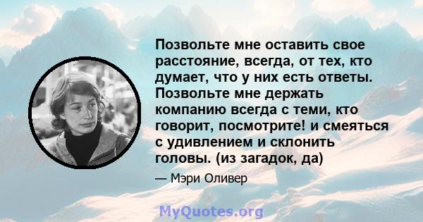 Позвольте мне оставить свое расстояние, всегда, от тех, кто думает, что у них есть ответы. Позвольте мне держать компанию всегда с теми, кто говорит, посмотрите! и смеяться с удивлением и склонить головы. (из загадок,