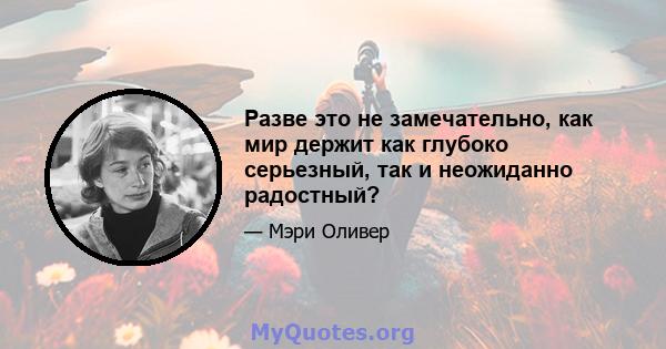 Разве это не замечательно, как мир держит как глубоко серьезный, так и неожиданно радостный?