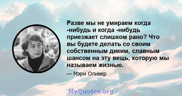 Разве мы не умираем когда -нибудь и когда -нибудь приезжает слишком рано? Что вы будете делать со своим собственным диким, славным шансом на эту вещь, которую мы называем жизнью.