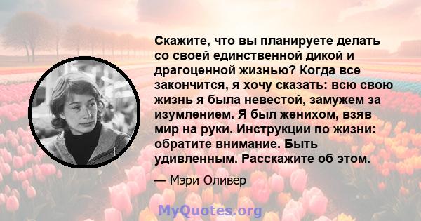 Скажите, что вы планируете делать со своей единственной дикой и драгоценной жизнью? Когда все закончится, я хочу сказать: всю свою жизнь я была невестой, замужем за изумлением. Я был женихом, взяв мир на руки.