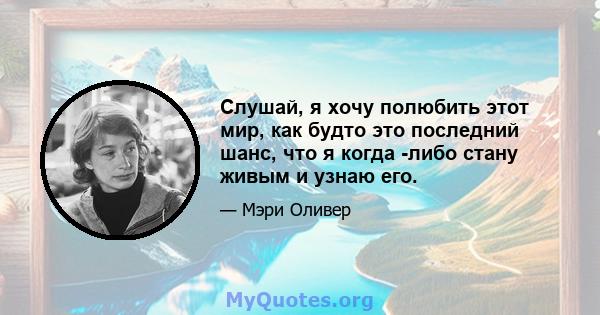 Слушай, я хочу полюбить этот мир, как будто это последний шанс, что я когда -либо стану живым и узнаю его.