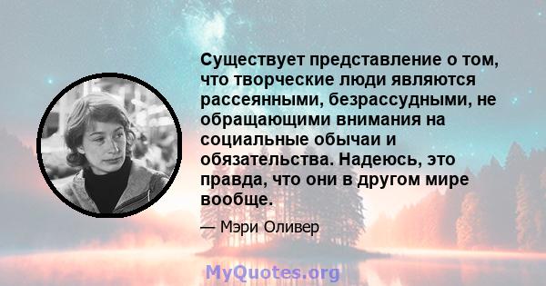 Существует представление о том, что творческие люди являются рассеянными, безрассудными, не обращающими внимания на социальные обычаи и обязательства. Надеюсь, это правда, что они в другом мире вообще.