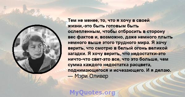 Тем не менее, то, что я хочу в своей жизни,-это быть готовым быть ослепленным, чтобы отбросить в сторону вес фактов и, возможно, даже немного плыть немного выше этого трудного мира. Я хочу верить, что смотрю в белый