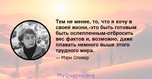 Тем не менее, то, что я хочу в своей жизни,-это быть готовым быть ослепленным-отбросить вес фактов и, возможно, даже плавать немного выше этого трудного мира.