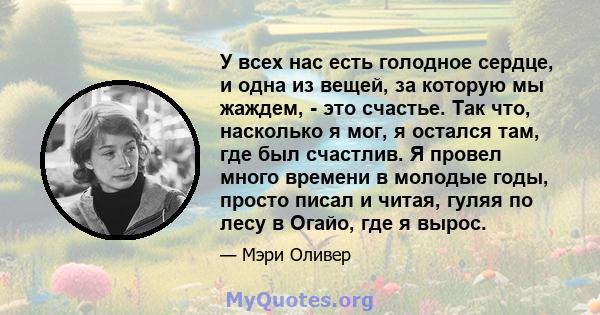 У всех нас есть голодное сердце, и одна из вещей, за которую мы жаждем, - это счастье. Так что, насколько я мог, я остался там, где был счастлив. Я провел много времени в молодые годы, просто писал и читая, гуляя по