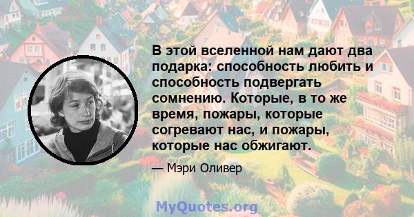 В этой вселенной нам дают два подарка: способность любить и способность подвергать сомнению. Которые, в то же время, пожары, которые согревают нас, и пожары, которые нас обжигают.