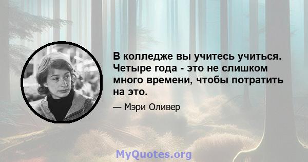 В колледже вы учитесь учиться. Четыре года - это не слишком много времени, чтобы потратить на это.