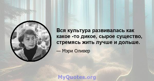 Вся культура развивалась как какое -то дикое, сырое существо, стремясь жить лучше и дольше.