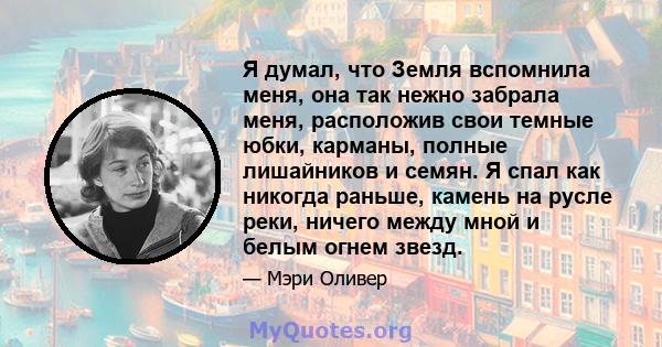 Я думал, что Земля вспомнила меня, она так нежно забрала меня, расположив свои темные юбки, карманы, полные лишайников и семян. Я спал как никогда раньше, камень на русле реки, ничего между мной и белым огнем звезд.