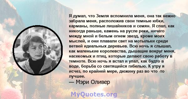 Я думал, что Земля вспомнила меня, она так нежно забрала меня, расположив свои темные юбки, карманы, полные лишайников и семян. Я спал, как никогда раньше, камень на русле реки, ничего между мной и белым огнем звезд,