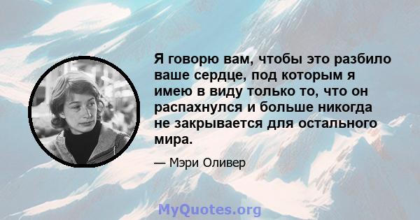 Я говорю вам, чтобы это разбило ваше сердце, под которым я имею в виду только то, что он распахнулся и больше никогда не закрывается для остального мира.