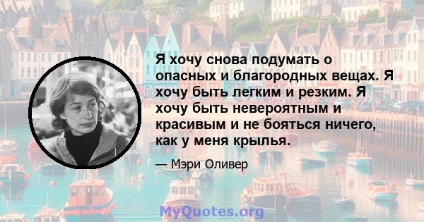 Я хочу снова подумать о опасных и благородных вещах. Я хочу быть легким и резким. Я хочу быть невероятным и красивым и не бояться ничего, как у меня крылья.