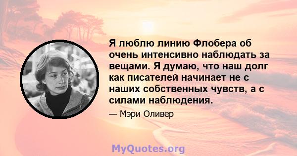 Я люблю линию Флобера об очень интенсивно наблюдать за вещами. Я думаю, что наш долг как писателей начинает не с наших собственных чувств, а с силами наблюдения.