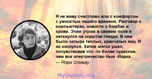 Я не живу счастливо или с комфортом с умностью нашего времени. Разговор о компьютерах, новости о бомбах и крови. Этим утром в свежем поле я наткнулся на скрытое гнездо. В нем было четыре теплых, крапчатых яиц. Я их