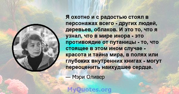 Я охотно и с радостью стоял в персонажах всего - других людей, деревьев, облаков. И это то, что я узнал, что в мире инора - это противоядие от путаницы - то, что стоящее в этом ином случае - красота и тайна мира, в