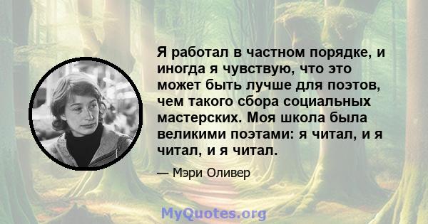 Я работал в частном порядке, и иногда я чувствую, что это может быть лучше для поэтов, чем такого сбора социальных мастерских. Моя школа была великими поэтами: я читал, и я читал, и я читал.