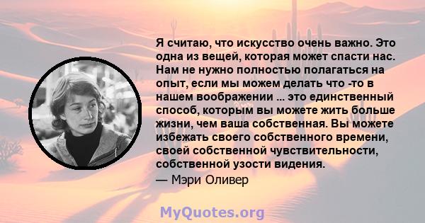 Я считаю, что искусство очень важно. Это одна из вещей, которая может спасти нас. Нам не нужно полностью полагаться на опыт, если мы можем делать что -то в нашем воображении ... это единственный способ, которым вы