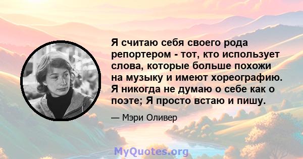 Я считаю себя своего рода репортером - тот, кто использует слова, которые больше похожи на музыку и имеют хореографию. Я никогда не думаю о себе как о поэте; Я просто встаю и пишу.