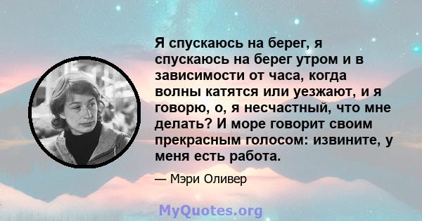 Я спускаюсь на берег, я спускаюсь на берег утром и в зависимости от часа, когда волны катятся или уезжают, и я говорю, о, я несчастный, что мне делать? И море говорит своим прекрасным голосом: извините, у меня есть