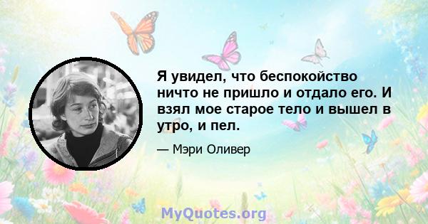 Я увидел, что беспокойство ничто не пришло и отдало его. И взял мое старое тело и вышел в утро, и пел.