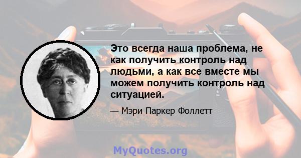 Это всегда наша проблема, не как получить контроль над людьми, а как все вместе мы можем получить контроль над ситуацией.